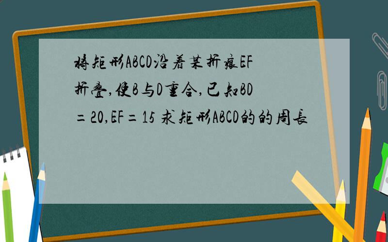 将矩形ABCD沿着某折痕EF折叠,使B与D重合,已知BD=20,EF=15 求矩形ABCD的的周长