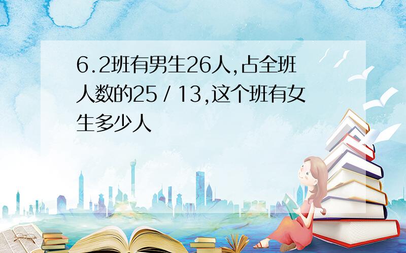 6.2班有男生26人,占全班人数的25／13,这个班有女生多少人