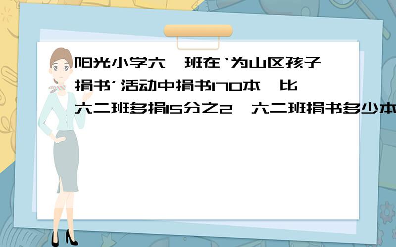 阳光小学六一班在‘为山区孩子捐书’活动中捐书170本,比六二班多捐15分之2,六二班捐书多少本