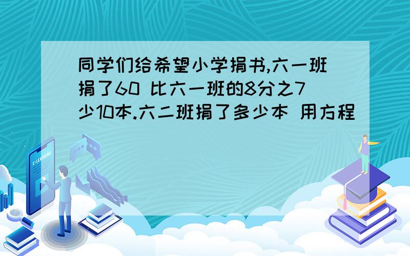 同学们给希望小学捐书,六一班捐了60 比六一班的8分之7少10本.六二班捐了多少本 用方程