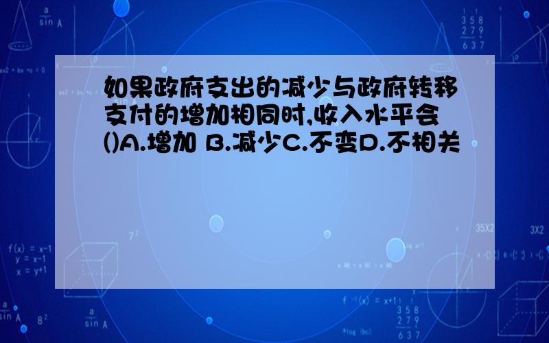 如果政府支出的减少与政府转移支付的增加相同时,收入水平会()A.增加 B.减少C.不变D.不相关