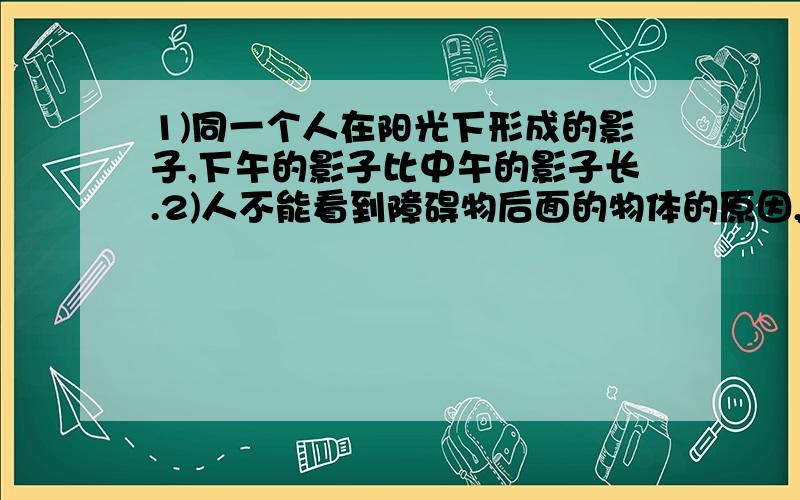 1)同一个人在阳光下形成的影子,下午的影子比中午的影子长.2)人不能看到障碍物后面的物体的原因,1)同一个人在阳光下形成的影子,下午的影子比中午的影子长.2)人不能看到障碍物后面的物体