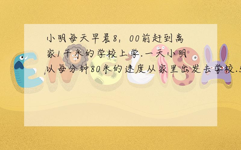 小明每天早晨8：00前赶到离家1千米的学校上学.一天小明以每分钟80米的速度从家里出发去学校.5分钟后,爸爸发现小明的语文书还在家里,于是,立即以每分钟180米的速度去追赶.（1）问小明爸