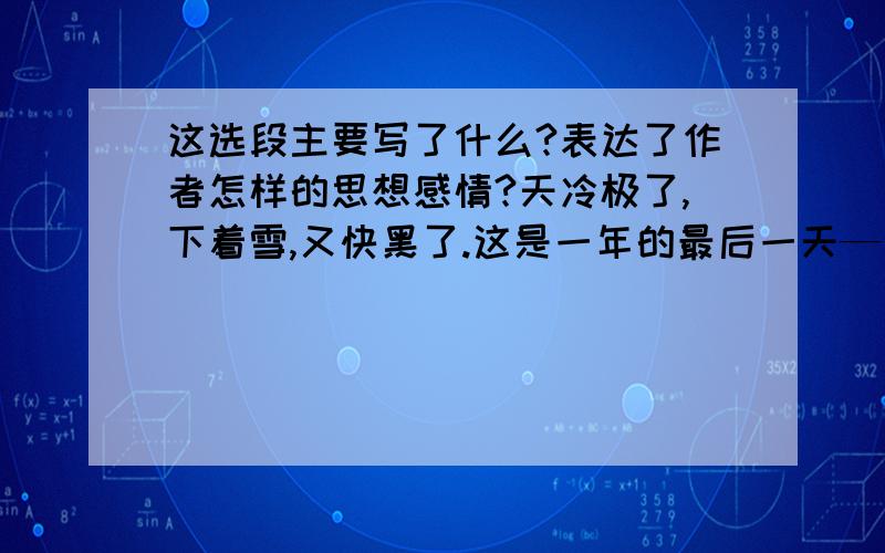 这选段主要写了什么?表达了作者怎样的思想感情?天冷极了,下着雪,又快黑了.这是一年的最后一天—大年小女孩只好赤着脚走,一双小脚冻得红一块青一块的.她的旧围裙里兜着许多火柴,手里