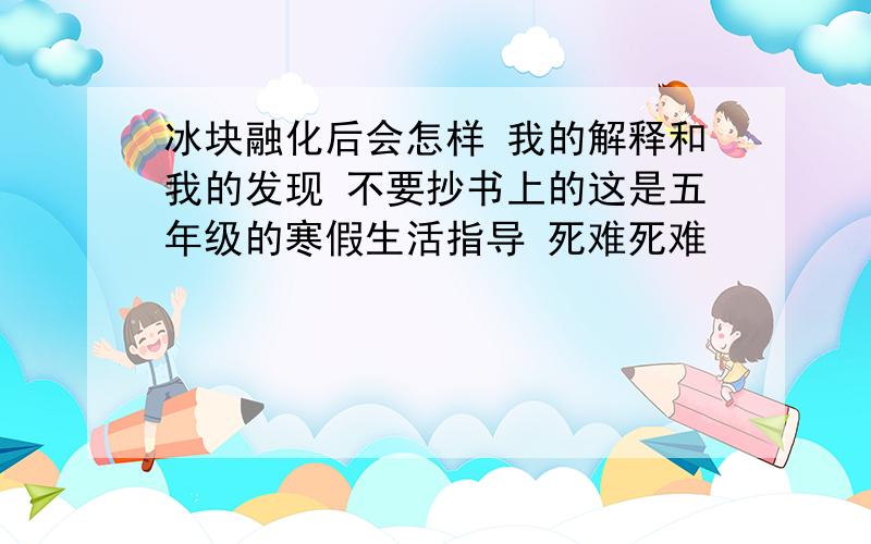 冰块融化后会怎样 我的解释和我的发现 不要抄书上的这是五年级的寒假生活指导 死难死难