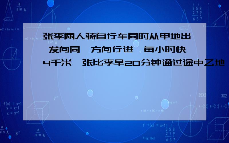 张李两人骑自行车同时从甲地出 发向同一方向行进,每小时快4千米,张比李早20分钟通过途中乙地,当李到达乙地时,张又前行了8千米,那么甲乙两地相距多少千米?