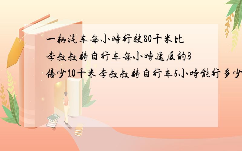 一辆汽车每小时行驶80千米比李叔叔骑自行车每小时速度的3倍少10千米李叔叔骑自行车5小时能行多少千米?