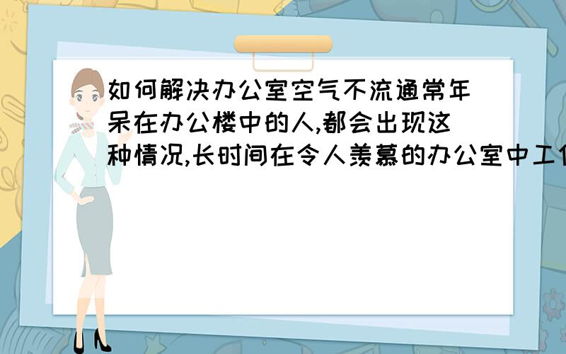 如何解决办公室空气不流通常年呆在办公楼中的人,都会出现这种情况,长时间在令人羡慕的办公室中工作,经常会得这样那样的疾病,而且经常令人精神不振,头晕眼花,窗户也都是打开了,如何解