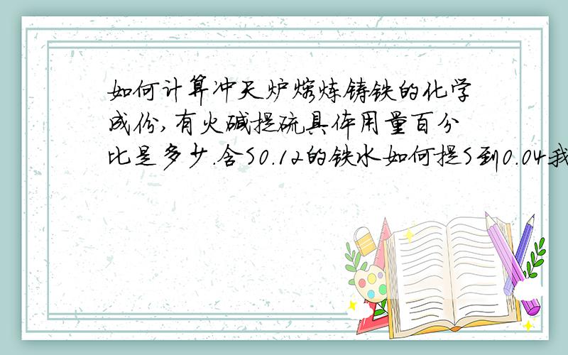 如何计算冲天炉熔炼铸铁的化学成份,有火碱提硫具体用量百分比是多少.含S0.12的铁水如何提S到0.04我是一名铸造技术员,大多是凭的经验求大师指导,我们这里都是用火碱提硫.具体的用量,怎么