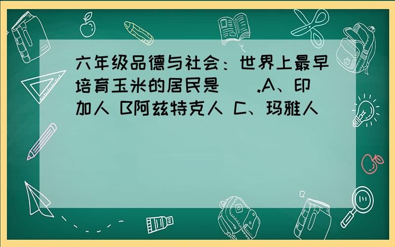 六年级品德与社会：世界上最早培育玉米的居民是().A、印加人 B阿兹特克人 C、玛雅人