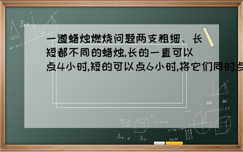 一道蜡烛燃烧问题两支粗细、长短都不同的蜡烛,长的一直可以点4小时,短的可以点6小时,将它们同时点燃,两小时后,两支蜡烛余下的长度相等,那么它们的长度之比为多少.A3：2B4：3C5：4D6：5