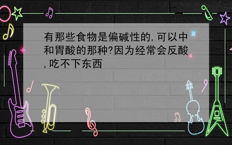 有那些食物是偏碱性的,可以中和胃酸的那种?因为经常会反酸,吃不下东西