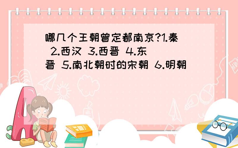 哪几个王朝曾定都南京?1.秦 2.西汉 3.西晋 4.东晋 5.南北朝时的宋朝 6.明朝