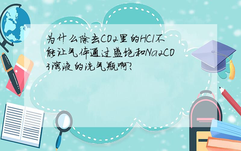 为什么除去CO2里的HCl不能让气体通过盛饱和Na2CO3溶液的洗气瓶啊?