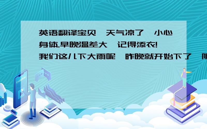 英语翻译宝贝,天气凉了,小心身体.早晚温差大,记得添衣!我们这儿下大雨呢,昨晚就开始下了,阴沉沉的!