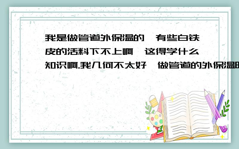 我是做管道外保温的,有些白铁皮的活料下不上啊,这得学什么知识啊.我几何不太好,做管道的外保温时下料是个大难题啊,不知道怎么放手.请明白人给我一点见意