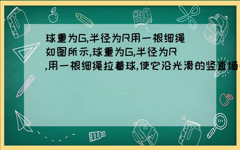 球重为G,半径为R用一根细绳如图所示,球重为G,半径为R,用一根细绳拉着球,使它沿光滑的竖直墙壁缓慢向上运动,若绳所能承受的最大拉力为T,试求：① 当球心离顶端A多远时球由于绳断而落下