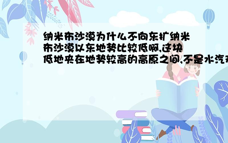 纳米布沙漠为什么不向东扩纳米布沙漠以东地势比较低啊,这块低地夹在地势较高的高原之间,不是水汽难以到达吗?还有,请不要解释“纳米布沙漠因寒流向低纬延伸”这样的答案.