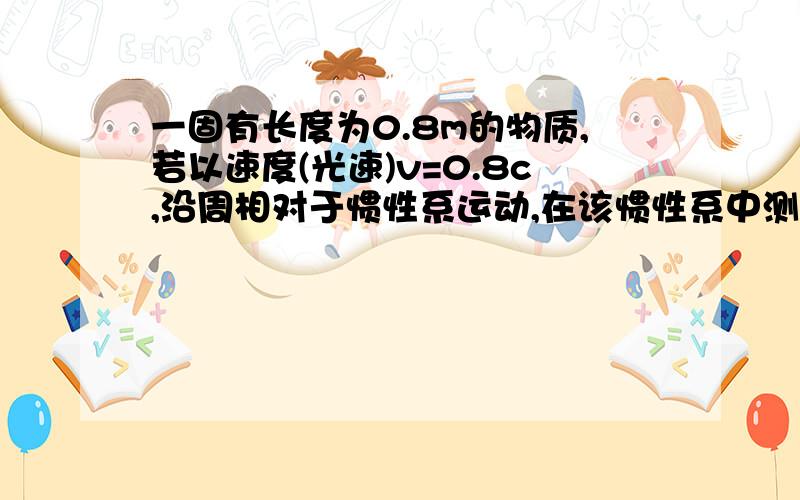 一固有长度为0.8m的物质,若以速度(光速)v=0.8c,沿周相对于惯性系运动,在该惯性系中测量,此物体的长度为此物体的长度为多少?