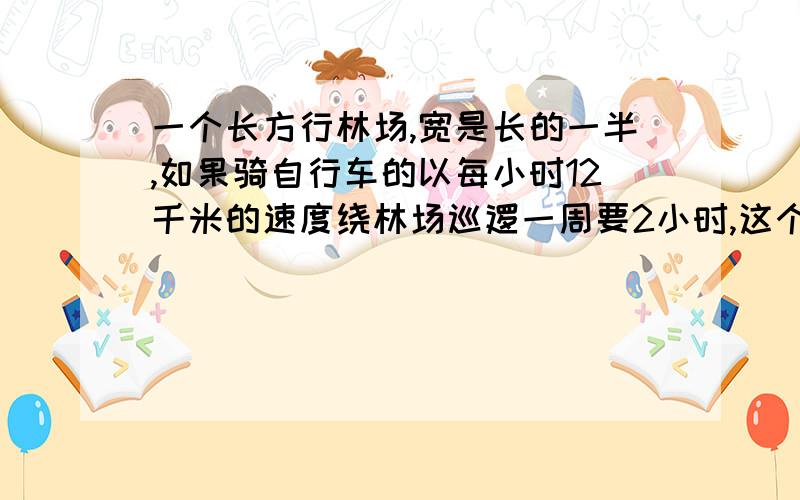 一个长方行林场,宽是长的一半,如果骑自行车的以每小时12千米的速度绕林场巡逻一周要2小时,这个林场的面