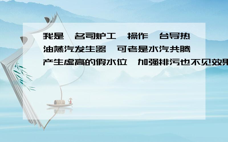 我是一名司炉工,操作一台导热油蒸汽发生器,可老是水汽共腾产生虚高的假水位,加强排污也不见效果.有没有哪位高手分析一原因下.蒸发器净重3245Kg,换热面积76平方米.设计温度350,壳层设计压