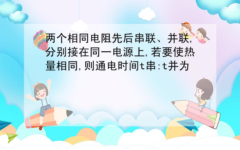 两个相同电阻先后串联、并联,分别接在同一电源上,若要使热量相同,则通电时间t串:t并为