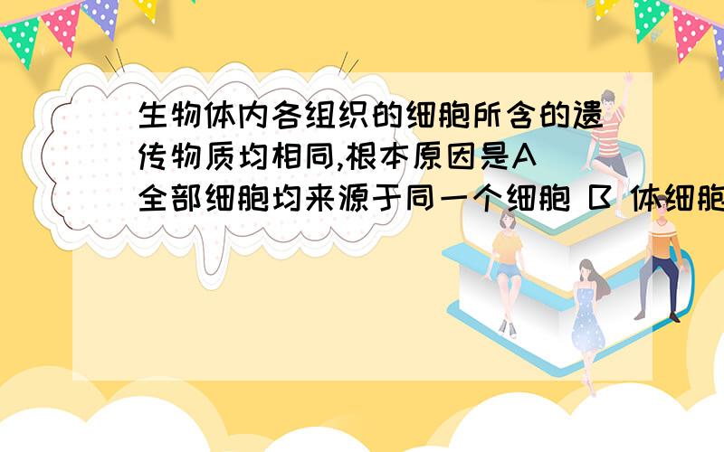 生物体内各组织的细胞所含的遗传物质均相同,根本原因是A 全部细胞均来源于同一个细胞 B 体细胞分裂时同源染色体分离C DNA复制和染色单体分离 D 染色体加倍我知道答案．．所以详细解释