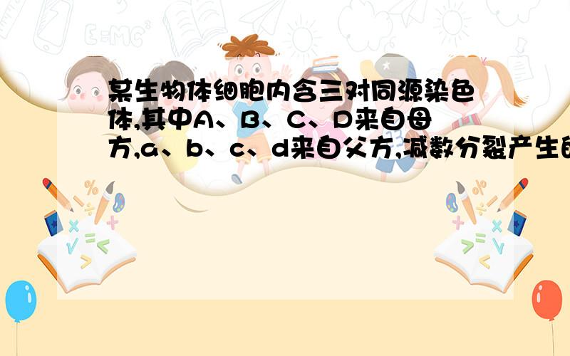 某生物体细胞内含三对同源染色体,其中A、B、C、D来自母方,a、b、c、d来自父方,减数分裂产生的配子中,同时含有四个来自母方的染色体概率是?详细解释一下.谢谢是四对。。