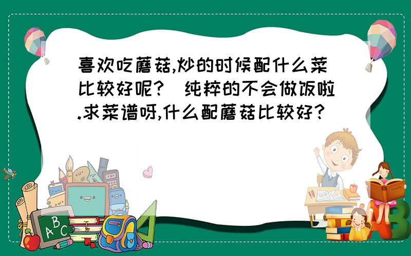 喜欢吃蘑菇,炒的时候配什么菜比较好呢?（纯粹的不会做饭啦.求菜谱呀,什么配蘑菇比较好?）