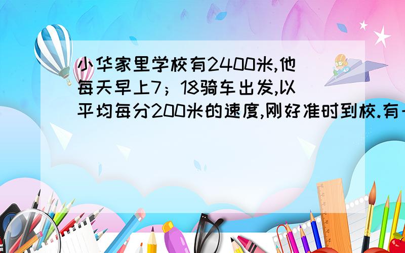 小华家里学校有2400米,他每天早上7；18骑车出发,以平均每分200米的速度,刚好准时到校.有一天他出发1分钟后,立即回家拿.当她返回时,得以平均每分多少米的速度骑车才能不迟到?列式