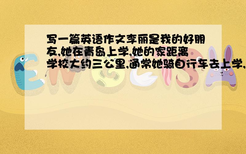 写一篇英语作文李丽是我的好朋友,她在青岛上学,她的家距离学校大约三公里,通常她骑自行车去上学,大约二十分钟.下雨时她乘公交车,大约八分钟,她父母在离家十公里的一家医院工作,每天