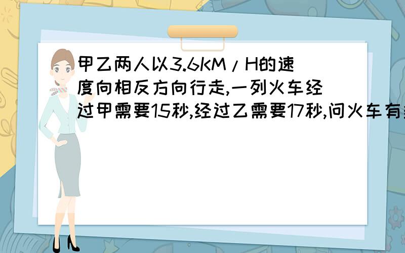 甲乙两人以3.6KM/H的速度向相反方向行走,一列火车经过甲需要15秒,经过乙需要17秒,问火车有多长.