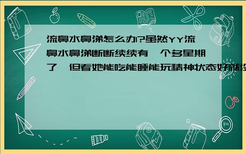 流鼻水鼻涕怎么办?虽然YY流鼻水鼻涕断断续续有一个多星期了,但看她能吃能睡能玩精神状态好就没给她吃药,只是注意食疗.没想到今天流鼻涕厉害了,晚上吃饭和吃水果都有吐,也有点闹.只好