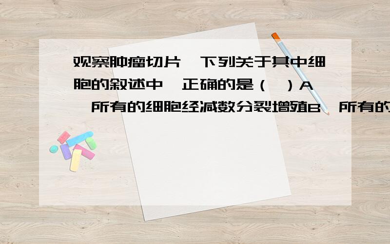 观察肿瘤切片,下列关于其中细胞的叙述中,正确的是（ ）A,所有的细胞经减数分裂增殖B,所有的细胞均可见到染色体C,所有的细胞都可合成蛋白质D,所有的细胞中DNA含量相同