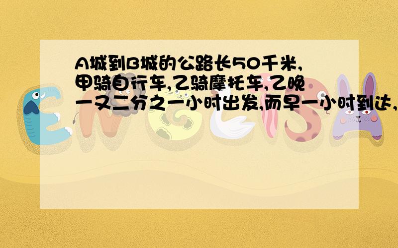 A城到B城的公路长50千米,甲骑自行车,乙骑摩托车,乙晚一又二分之一小时出发,而早一小时到达,若摩托车的速度A城到B城的公路长50千米,甲骑自行车,乙骑摩托车,乙晚一又二分之一小时出发,而