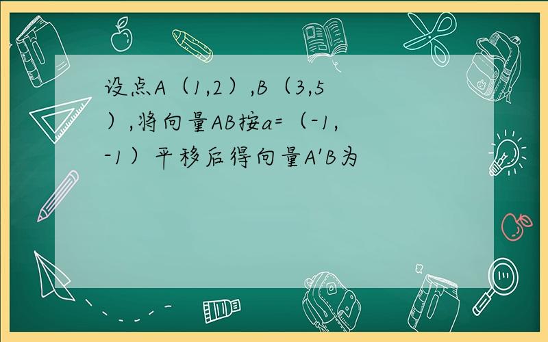 设点A（1,2）,B（3,5）,将向量AB按a=（-1,-1）平移后得向量A'B为