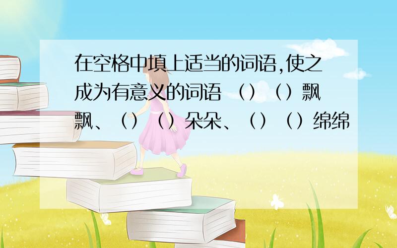 在空格中填上适当的词语,使之成为有意义的词语 （）（）飘飘、（）（）朵朵、（）（）绵绵