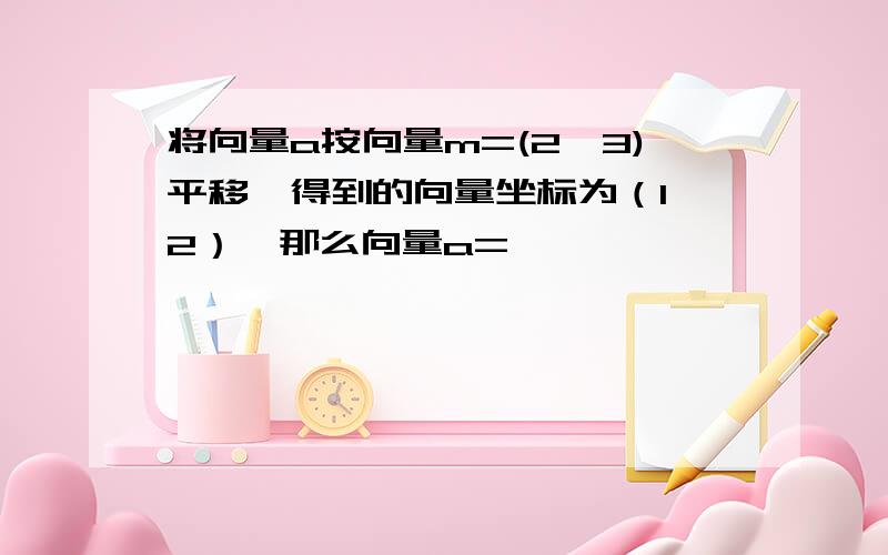 将向量a按向量m=(2,3)平移,得到的向量坐标为（1,2）,那么向量a=