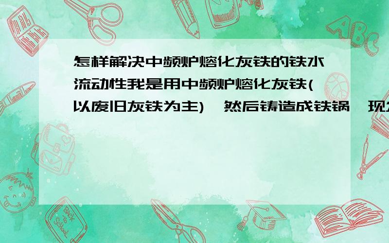 怎样解决中频炉熔化灰铁的铁水流动性我是用中频炉熔化灰铁(以废旧灰铁为主),然后铸造成铁锅,现发现铁水流动性差,产品出现小洞.我以前是用冲天炉,现改中频炉对中频熔化技术不懂.急