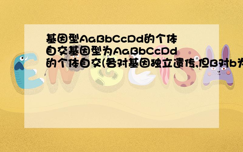 基因型AaBbCcDd的个体自交基因型为AaBbCcDd的个体自交(各对基因独立遗传,但B对b为不完全显性),后代的基因型,后代不同于亲本的表现型分别有:(要详细,尤其是第二问,大神们帮帮忙啊)