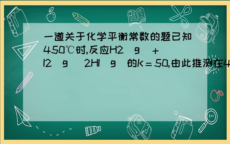 一道关于化学平衡常数的题已知450℃时,反应H2(g)＋I2(g) 2HI(g)的K＝50,由此推测在450℃时,反应2HI(g) H2(g)＋I2(g)的化学平衡常数为( )\x05A．50 B．0.02 C．100 D．无法确定我也搞不懂，为什么是D,