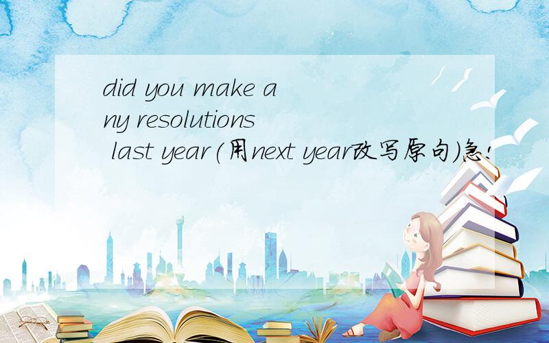 did you make any resolutions last year(用next year改写原句)急!