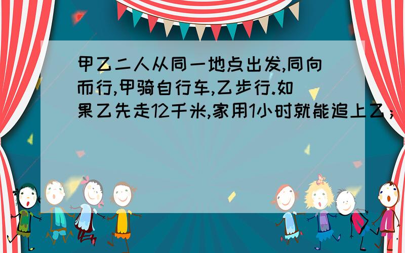 甲乙二人从同一地点出发,同向而行,甲骑自行车,乙步行.如果乙先走12千米,家用1小时就能追上乙；如果乙先走一小时,甲只用0.5小时就能追上乙.求甲乙两人的速度