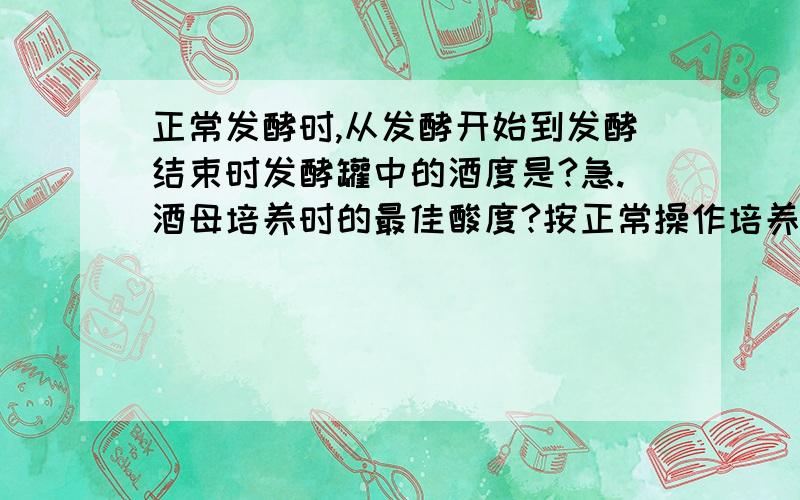 正常发酵时,从发酵开始到发酵结束时发酵罐中的酒度是?急.酒母培养时的最佳酸度?按正常操作培养酒母时,如果酒母培养时间过长会出现?A细胞数量少.B细胞形态偏大.C细胞形态偏小.D细胞牙升