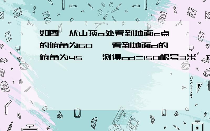 如图,从山顶a处看到地面c点的俯角为60°,看到地面d的俯角为45°,测得cd=150根号3米,求山高ab