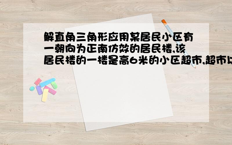 解直角三角形应用某居民小区有一朝向为正南仿效的居民楼,该居民楼的一楼是高6米的小区超市,超市以上是居民住房,在该楼的前面15米处要盖一栋高20米的新楼,当冬季正午的阳光与水平线夹