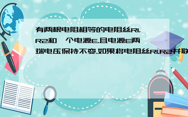 有两根电阻相等的电阻丝R1.R2和一个电源E.且电源E两端电压保持不变.如果将电阻丝R1.R2并联在电源E两端电阻丝R1.R2在120秒内产生的热量为12Q,如果将电阻丝R1.R2串联姐在电源E两端,为使电阻丝R1.