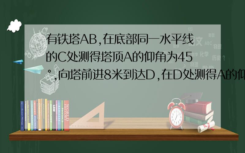 有铁塔AB,在底部同一水平线的C处测得塔顶A的仰角为45°,向塔前进8米到达D,在D处测得A的仰角为30°,求A∠B是直角...逆时针ABDC这么排..BDC在同一直线上....Bear C.M求AB不是30诶...是 60 度(精确到0.1m.