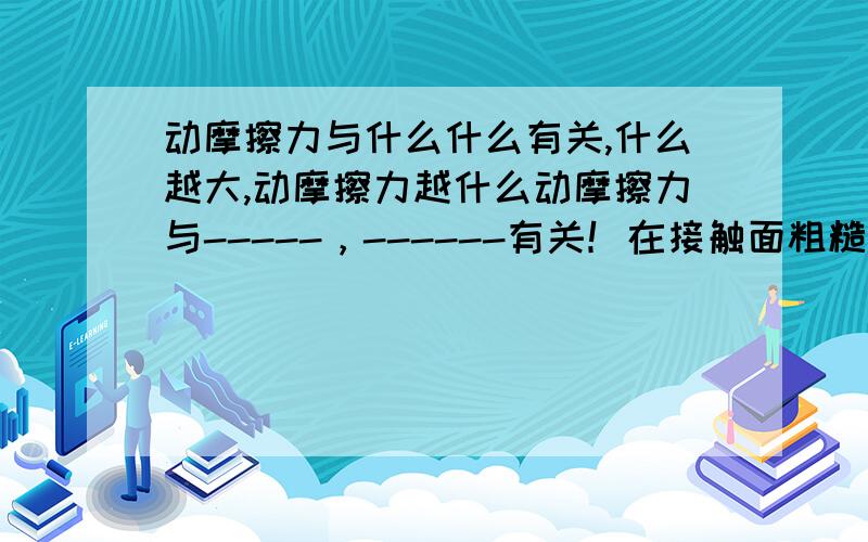 动摩擦力与什么什么有关,什么越大,动摩擦力越什么动摩擦力与-----，------有关！在接触面粗糙程度一定时，--------越大，动摩擦力越---------;在---------一定时，接触面的粗糙程度越大，动摩擦