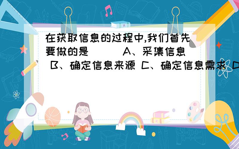 在获取信息的过程中,我们首先要做的是（ ） A、采集信息 B、确定信息来源 C、确定信息需求 D、保存信息